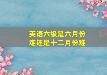 英语六级是六月份难还是十二月份难