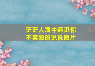 茫茫人海中遇见你不容易的说说图片