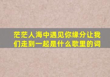 茫茫人海中遇见你缘分让我们走到一起是什么歌里的词