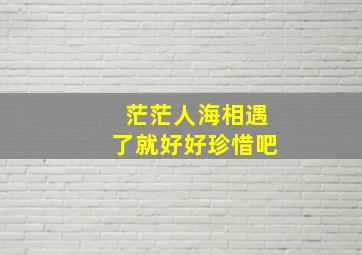 茫茫人海相遇了就好好珍惜吧