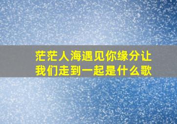 茫茫人海遇见你缘分让我们走到一起是什么歌