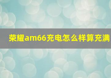 荣耀am66充电怎么样算充满