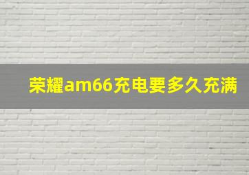 荣耀am66充电要多久充满