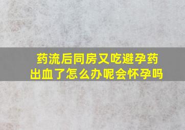 药流后同房又吃避孕药出血了怎么办呢会怀孕吗