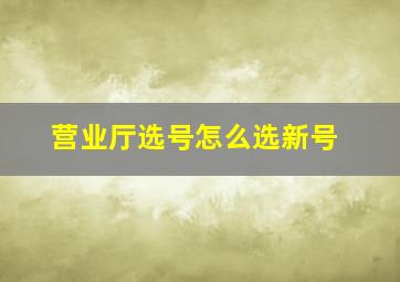 营业厅选号怎么选新号