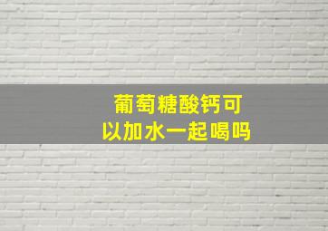 葡萄糖酸钙可以加水一起喝吗