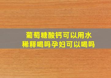 葡萄糖酸钙可以用水稀释喝吗孕妇可以喝吗