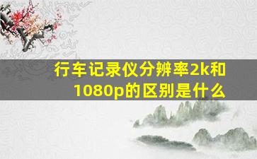 行车记录仪分辨率2k和1080p的区别是什么