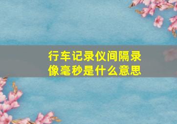 行车记录仪间隔录像毫秒是什么意思