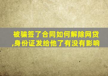 被骗签了合同如何解除网贷,身份证发给他了有没有影响