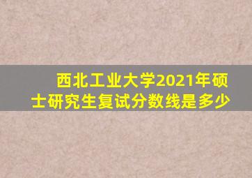 西北工业大学2021年硕士研究生复试分数线是多少