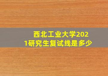 西北工业大学2021研究生复试线是多少