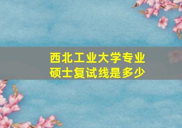 西北工业大学专业硕士复试线是多少