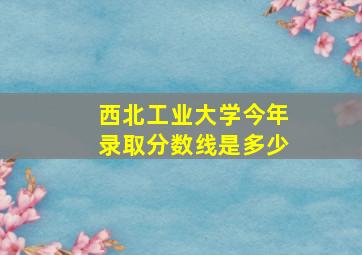 西北工业大学今年录取分数线是多少