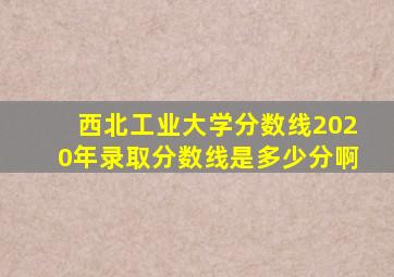 西北工业大学分数线2020年录取分数线是多少分啊