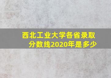 西北工业大学各省录取分数线2020年是多少