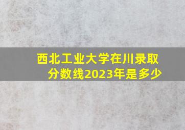 西北工业大学在川录取分数线2023年是多少