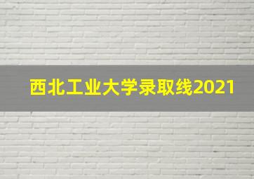 西北工业大学录取线2021