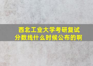 西北工业大学考研复试分数线什么时候公布的啊