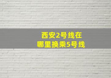 西安2号线在哪里换乘5号线