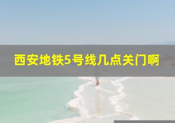 西安地铁5号线几点关门啊