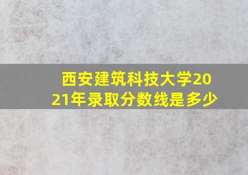 西安建筑科技大学2021年录取分数线是多少