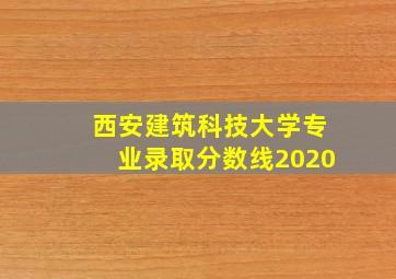 西安建筑科技大学专业录取分数线2020