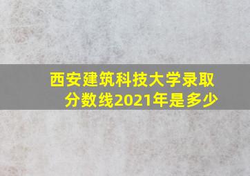 西安建筑科技大学录取分数线2021年是多少