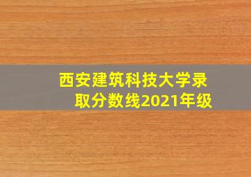 西安建筑科技大学录取分数线2021年级