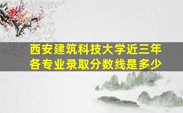 西安建筑科技大学近三年各专业录取分数线是多少