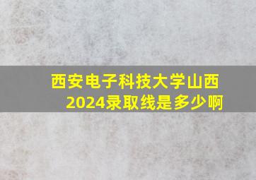 西安电子科技大学山西2024录取线是多少啊