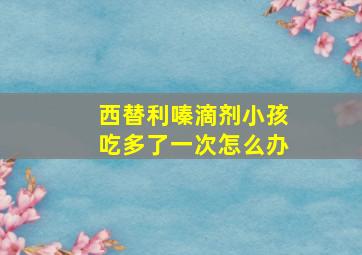 西替利嗪滴剂小孩吃多了一次怎么办