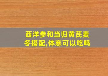 西洋参和当归黄芪麦冬搭配,体寒可以吃吗