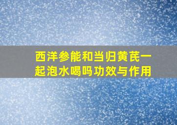 西洋参能和当归黄芪一起泡水喝吗功效与作用