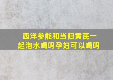 西洋参能和当归黄芪一起泡水喝吗孕妇可以喝吗