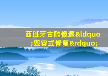 西班牙古雕像遭“毁容式修复”