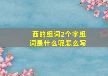 西的组词2个字组词是什么呢怎么写