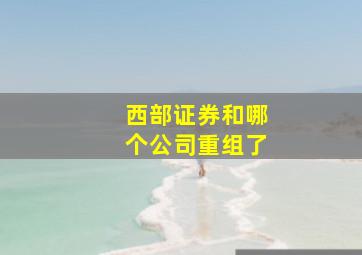 西部证券和哪个公司重组了