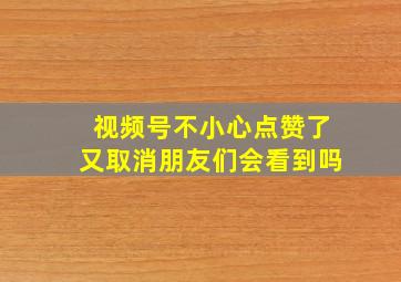 视频号不小心点赞了又取消朋友们会看到吗