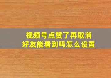 视频号点赞了再取消好友能看到吗怎么设置