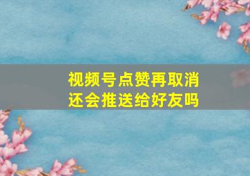 视频号点赞再取消还会推送给好友吗