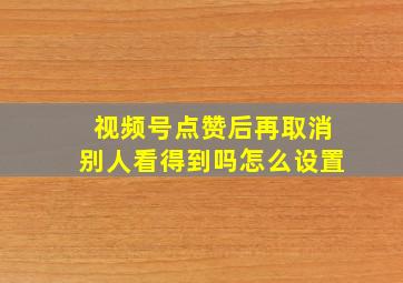 视频号点赞后再取消别人看得到吗怎么设置