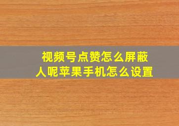 视频号点赞怎么屏蔽人呢苹果手机怎么设置