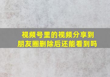 视频号里的视频分享到朋友圈删除后还能看到吗