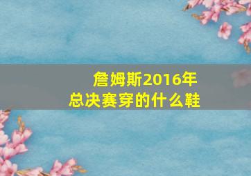 詹姆斯2016年总决赛穿的什么鞋