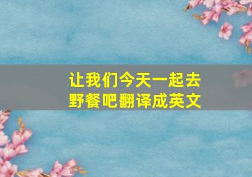 让我们今天一起去野餐吧翻译成英文