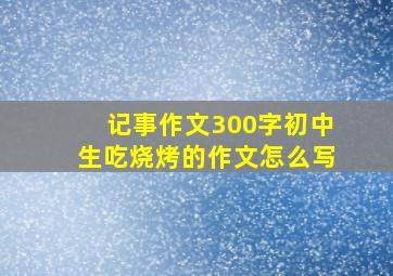 记事作文300字初中生吃烧烤的作文怎么写