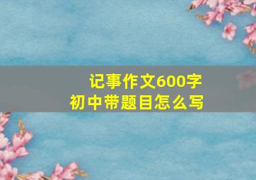 记事作文600字初中带题目怎么写