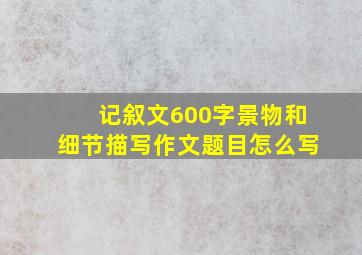 记叙文600字景物和细节描写作文题目怎么写