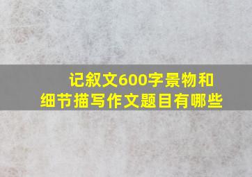 记叙文600字景物和细节描写作文题目有哪些